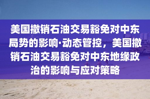 美國撤銷石油交易豁免對中東局勢的影響·動態(tài)管控，美國撤銷石油交易豁免對中東地緣政治的影響與應對策略