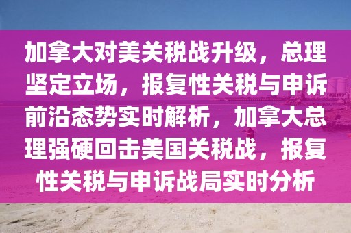 加拿大對美關(guān)稅戰(zhàn)升級，總理堅定立場，報復(fù)性關(guān)稅與申訴前沿態(tài)勢實時解析，加拿大總理強硬回?fù)裘绹P(guān)稅戰(zhàn)，報復(fù)性關(guān)稅與申訴戰(zhàn)局實時分析