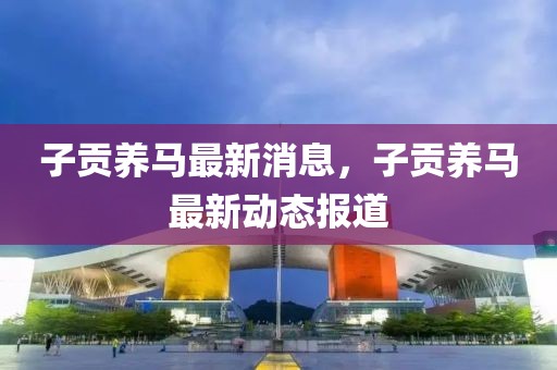 子貢養(yǎng)馬最新消息，子貢養(yǎng)馬最新動態(tài)報道