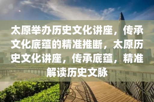 太原舉辦歷史文化講座，傳承文化底蘊(yùn)的精準(zhǔn)推斷，太原歷史文化講座，傳承底蘊(yùn)，精準(zhǔn)解讀歷史文脈
