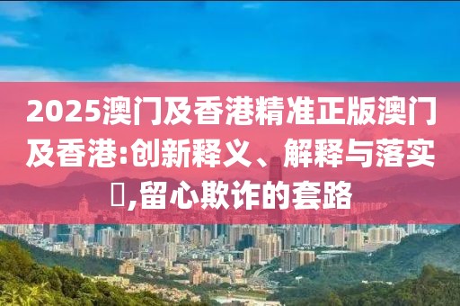 2025澳門及香港精準(zhǔn)正版澳門及香港:創(chuàng)新釋義、解釋與落實?,留心欺詐的套路