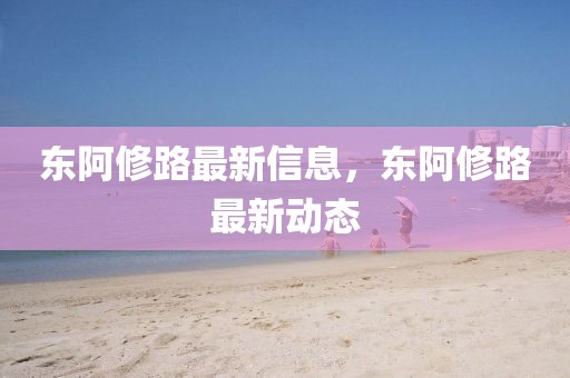 東阿修路最新信息，東阿修路最新動(dòng)態(tài)