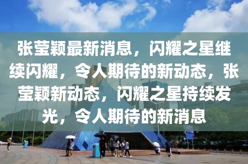 張瑩穎最新消息，閃耀之星繼續(xù)閃耀，令人期待的新動態(tài)，張瑩穎新動態(tài)，閃耀之星持續(xù)發(fā)光，令人期待的新消息
