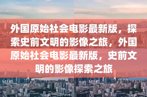 外國(guó)原始社會(huì)電影最新版，探索史前文明的影像之旅，外國(guó)原始社會(huì)電影最新版，史前文明的影像探索之旅