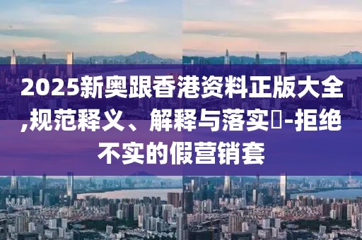 2025新奧跟香港資料正版大全,規(guī)范釋義、解釋與落實(shí)?-拒絕不實(shí)的假營銷套