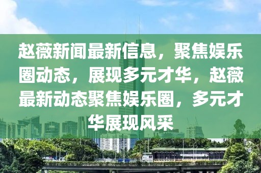 趙薇新聞最新信息，聚焦娛樂圈動態(tài)，展現(xiàn)多元才華，趙薇最新動態(tài)聚焦娛樂圈，多元才華展現(xiàn)風采