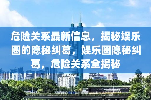 危險(xiǎn)關(guān)系最新信息，揭秘娛樂圈的隱秘糾葛，娛樂圈隱秘糾葛，危險(xiǎn)關(guān)系全揭秘