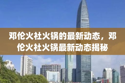 鄧倫火社火鍋的最新動態(tài)，鄧倫火社火鍋最新動態(tài)揭秘