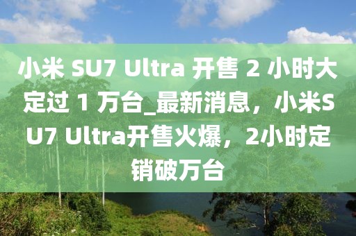小米 SU7 Ultra 開售 2 小時(shí)大定過 1 萬臺(tái)_最新消息，小米SU7 Ultra開售火爆，2小時(shí)定銷破萬臺(tái)