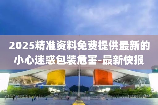 2025精準(zhǔn)資料免費(fèi)提供最新的小心迷惑包裝危害-最新快報(bào)