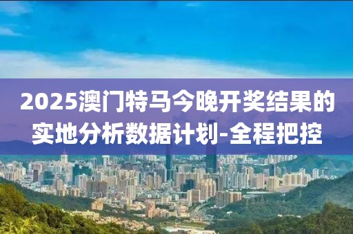 2025澳門特馬今晚開獎結果的實地分析數(shù)據(jù)計劃-全程把控