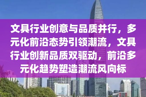 文具行業(yè)創(chuàng)意與品質(zhì)并行，多元化前沿態(tài)勢(shì)引領(lǐng)潮流，文具行業(yè)創(chuàng)新品質(zhì)雙驅(qū)動(dòng)，前沿多元化趨勢(shì)塑造潮流風(fēng)向標(biāo)