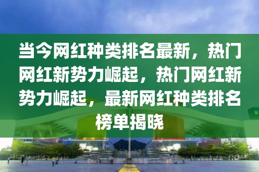 當(dāng)今網(wǎng)紅種類排名最新，熱門網(wǎng)紅新勢力崛起，熱門網(wǎng)紅新勢力崛起，最新網(wǎng)紅種類排名榜單揭曉