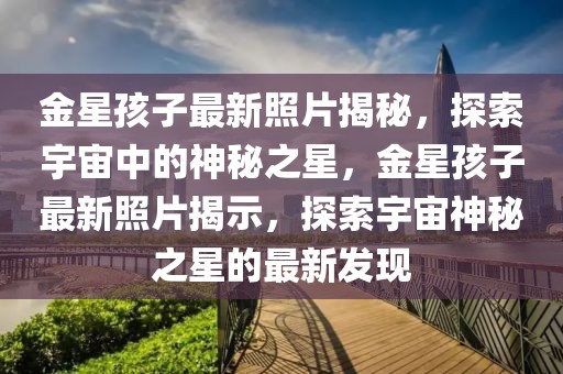 金星孩子最新照片揭秘，探索宇宙中的神秘之星，金星孩子最新照片揭示，探索宇宙神秘之星的最新發(fā)現(xiàn)