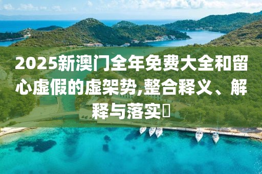 2025新澳門全年免費大全和留心虛假的虛架勢,整合釋義、解釋與落實?