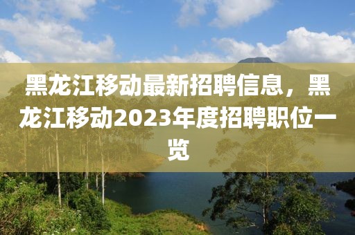 黑龍江移動(dòng)最新招聘信息，黑龍江移動(dòng)2023年度招聘職位一覽