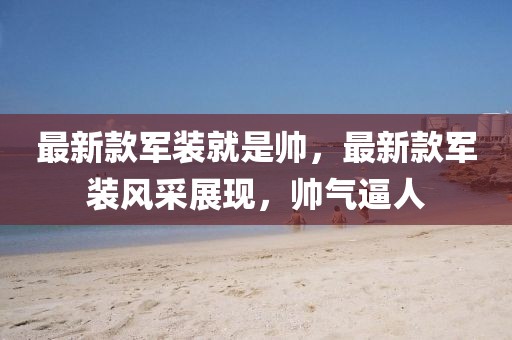 最新款軍裝就是帥，最新款軍裝風(fēng)采展現(xiàn)，帥氣逼人