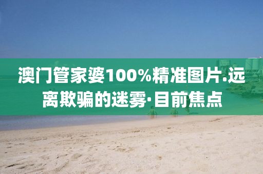 澳門管家婆100%精準(zhǔn)圖片.遠(yuǎn)離欺騙的迷霧·目前焦點(diǎn)