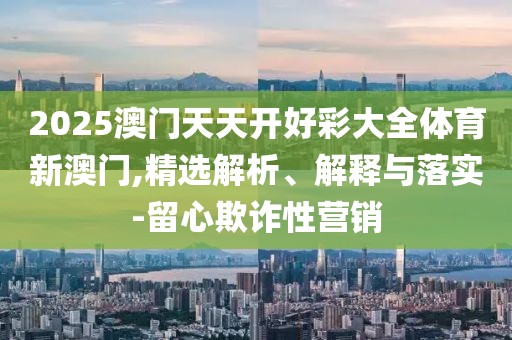 2025澳門天天開好彩大全體育新澳門,精選解析、解釋與落實-留心欺詐性營銷