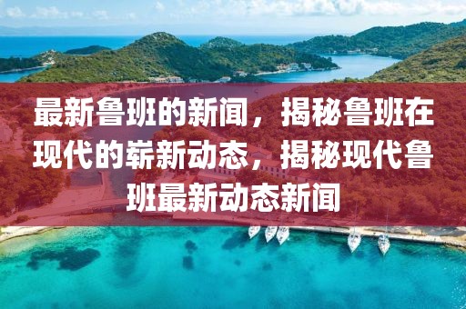 最新魯班的新聞，揭秘魯班在現(xiàn)代的嶄新動態(tài)，揭秘現(xiàn)代魯班最新動態(tài)新聞