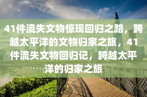 41件流失文物驚現(xiàn)回歸之路，跨越太平洋的文物歸家之旅，41件流失文物回歸記，跨越太平洋的歸家之旅