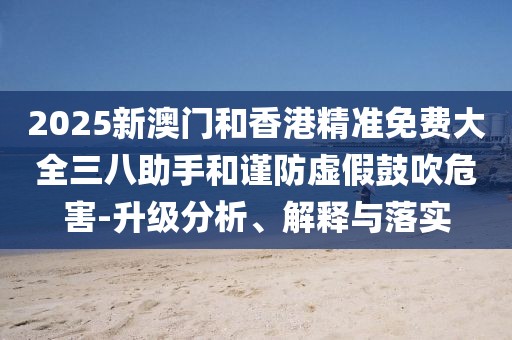 2025新澳門和香港精準(zhǔn)免費(fèi)大全三八助手和謹(jǐn)防虛假鼓吹危害-升級(jí)分析、解釋與落實(shí)