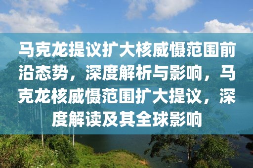 馬克龍?zhí)嶙h擴大核威懾范圍前沿態(tài)勢，深度解析與影響，馬克龍核威懾范圍擴大提議，深度解讀及其全球影響