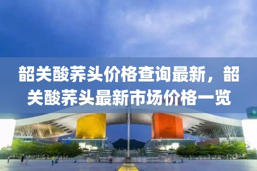 韶關(guān)酸蕎頭價(jià)格查詢最新，韶關(guān)酸蕎頭最新市場(chǎng)價(jià)格一覽