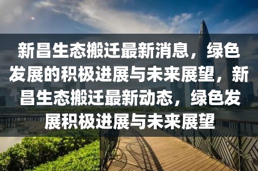 新昌生態(tài)搬遷最新消息，綠色發(fā)展的積極進(jìn)展與未來展望，新昌生態(tài)搬遷最新動(dòng)態(tài)，綠色發(fā)展積極進(jìn)展與未來展望