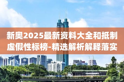 新奧2025最新資料大全和抵制虛假性標榜-精選解析解釋落實