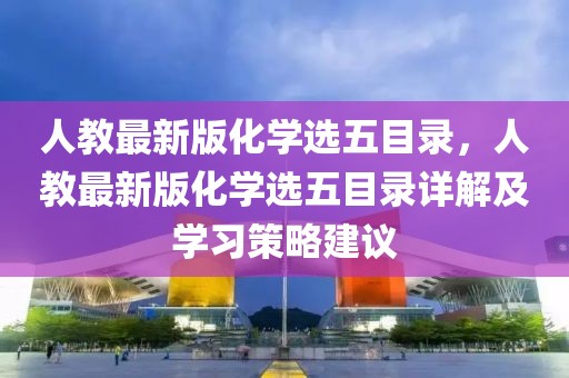 人教最新版化學(xué)選五目錄，人教最新版化學(xué)選五目錄詳解及學(xué)習(xí)策略建議