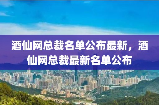 酒仙網(wǎng)總裁名單公布最新，酒仙網(wǎng)總裁最新名單公布