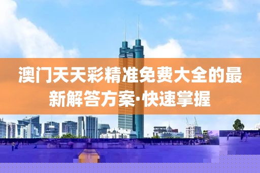 澳門天天彩精準免費大全的最新解答方案·快速掌握