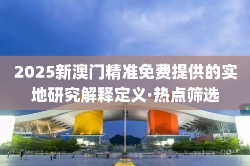 2025新澳門精準(zhǔn)免費(fèi)提供的實(shí)地研究解釋定義·熱點(diǎn)篩選