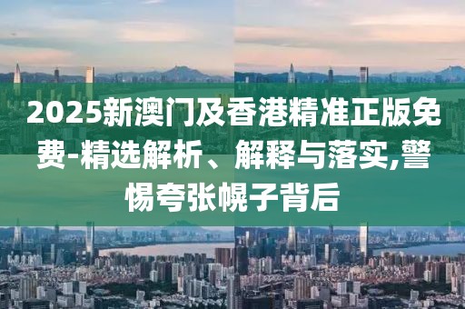 2025新澳門及香港精準(zhǔn)正版免費-精選解析、解釋與落實,警惕夸張幌子背后
