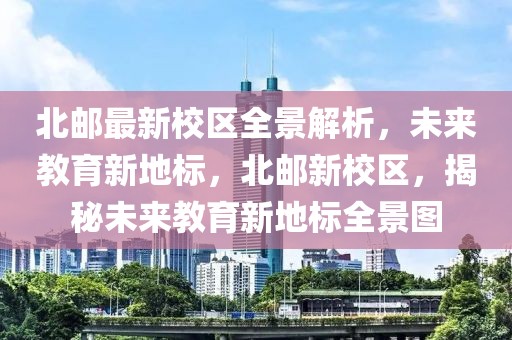 北郵最新校區(qū)全景解析，未來(lái)教育新地標(biāo)，北郵新校區(qū)，揭秘未來(lái)教育新地標(biāo)全景圖