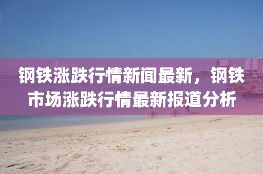 鋼鐵漲跌行情新聞最新，鋼鐵市場(chǎng)漲跌行情最新報(bào)道分析