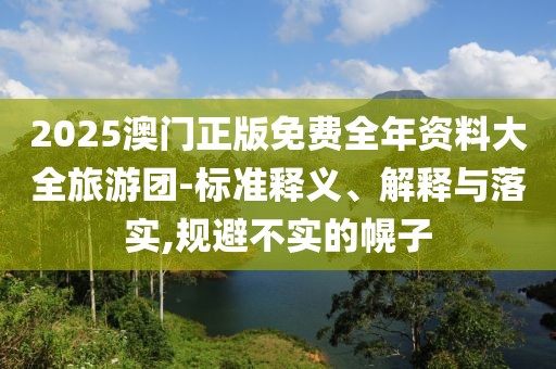 2025澳門正版免費(fèi)全年資料大全旅游團(tuán)-標(biāo)準(zhǔn)釋義、解釋與落實(shí),規(guī)避不實(shí)的幌子
