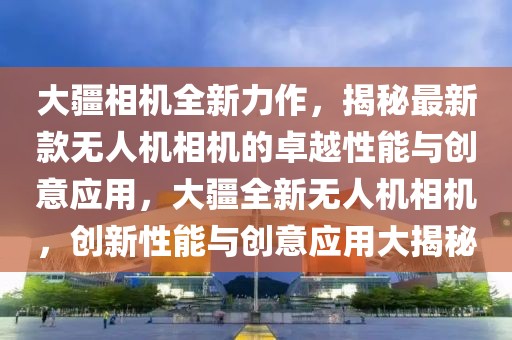 大疆相機全新力作，揭秘最新款無人機相機的卓越性能與創(chuàng)意應(yīng)用，大疆全新無人機相機，創(chuàng)新性能與創(chuàng)意應(yīng)用大揭秘