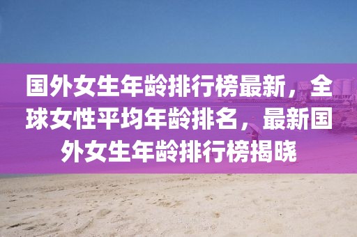 國(guó)外女生年齡排行榜最新，全球女性平均年齡排名，最新國(guó)外女生年齡排行榜揭曉