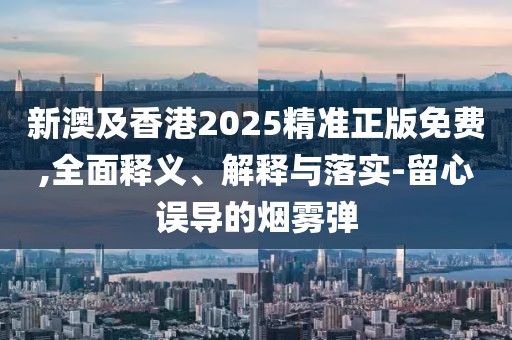 新澳及香港2025精準正版免費,全面釋義、解釋與落實-留心誤導(dǎo)的煙霧彈