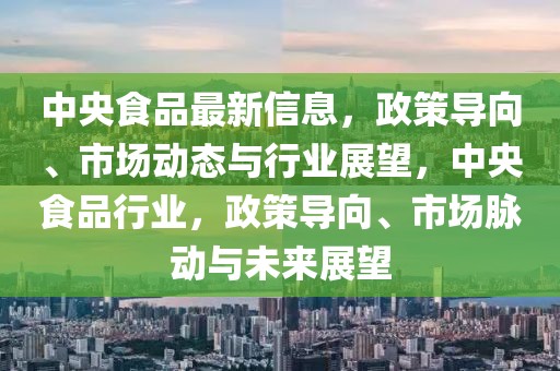 中央食品最新信息，政策導向、市場動態(tài)與行業(yè)展望，中央食品行業(yè)，政策導向、市場脈動與未來展望
