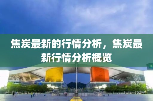 焦炭最新的行情分析，焦炭最新行情分析概覽