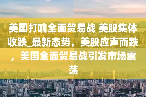 美國(guó)打響全面貿(mào)易戰(zhàn) 美股集體收跌_最新態(tài)勢(shì)，美股應(yīng)聲而跌，美國(guó)全面貿(mào)易戰(zhàn)引發(fā)市場(chǎng)震蕩