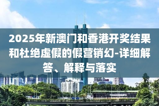 2025年新澳門和香港開獎結(jié)果和杜絕虛假的假營銷幻-詳細解答、解釋與落實