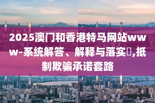 2025澳門和香港特馬網站www-系統(tǒng)解答、解釋與落實?,抵制欺騙承諾套路