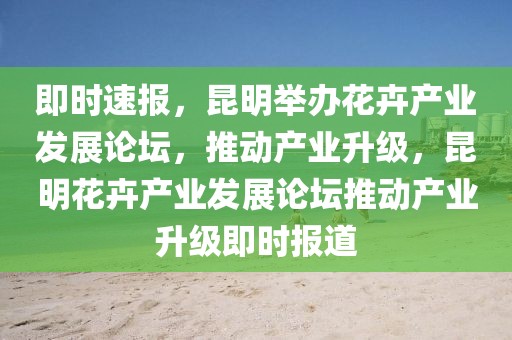 即時(shí)速報(bào)，昆明舉辦花卉產(chǎn)業(yè)發(fā)展論壇，推動(dòng)產(chǎn)業(yè)升級(jí)，昆明花卉產(chǎn)業(yè)發(fā)展論壇推動(dòng)產(chǎn)業(yè)升級(jí)即時(shí)報(bào)道