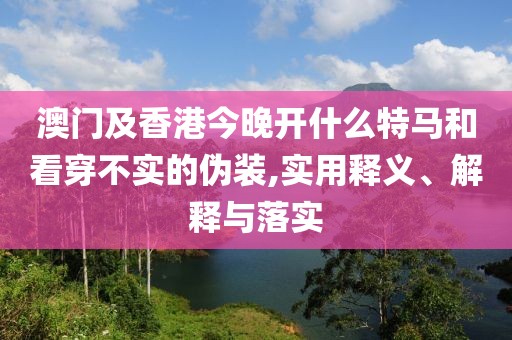 澳門及香港今晚開什么特馬和看穿不實的偽裝,實用釋義、解釋與落實