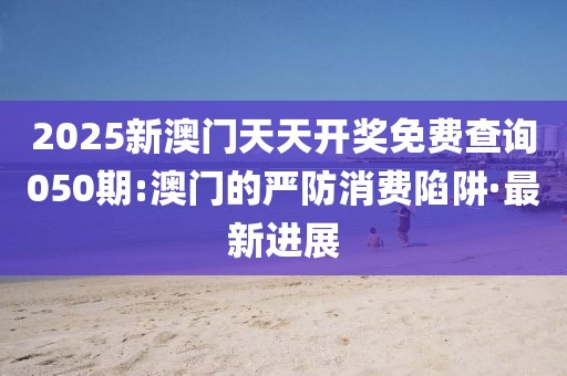 2025新澳門天天開獎免費(fèi)查詢050期:澳門的嚴(yán)防消費(fèi)陷阱·最新進(jìn)展