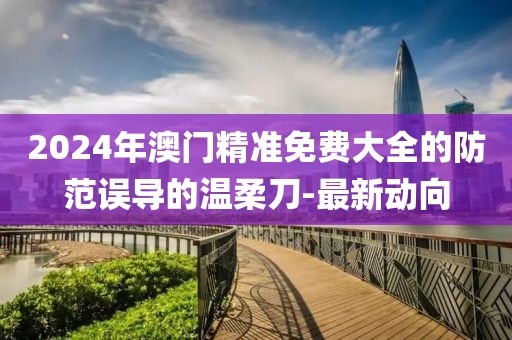 2024年澳門精準(zhǔn)免費(fèi)大全的防范誤導(dǎo)的溫柔刀-最新動(dòng)向